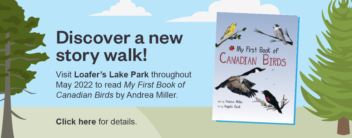 Discover a new story walk. Visit Loafer's Lake Park throughout May 2022 to read My First book of Canadian Birds by Andrea Miller. Click here for details. 