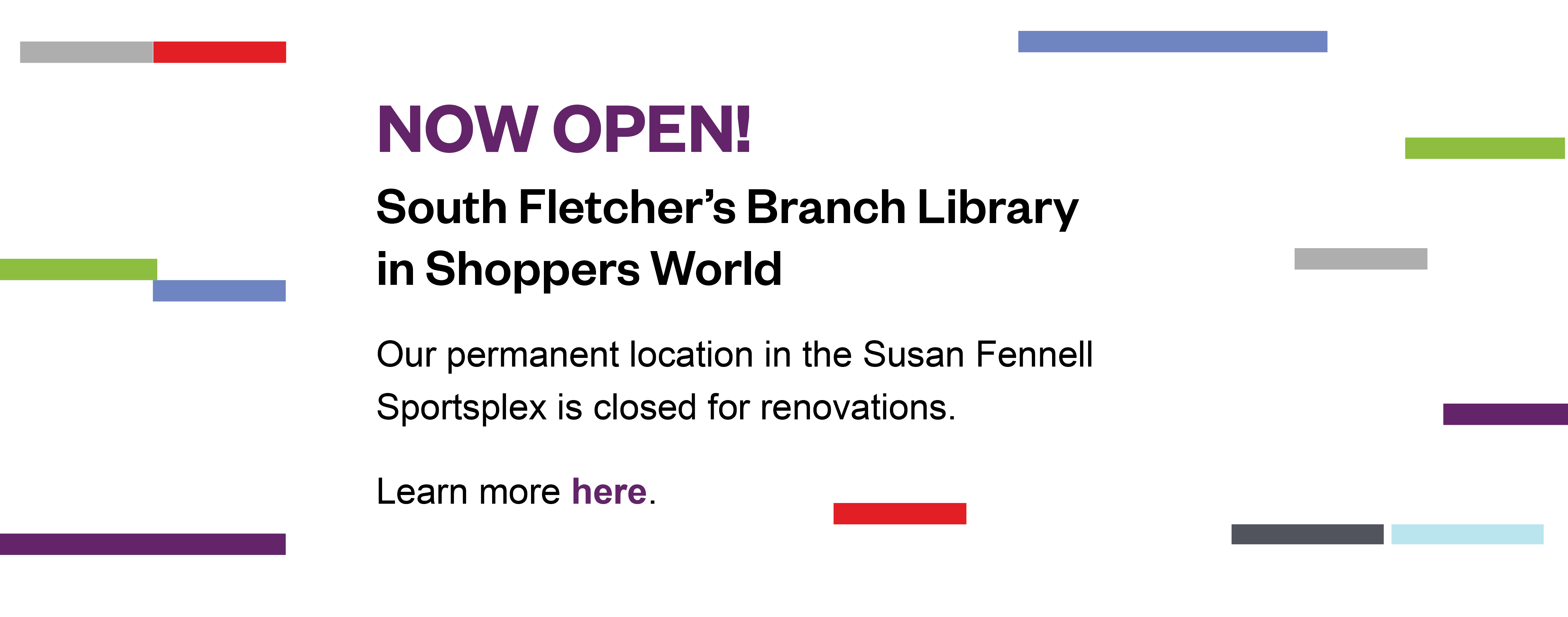 Now open! South Fletcher’s Branch Library in Shoppers World. Our permanent location in the Susan Fennell Sportsplex is closed for renovations. Learn more here. 